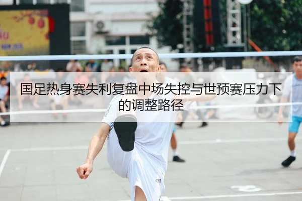 国足热身赛失利复盘中场失控与世预赛压力下的调整路径