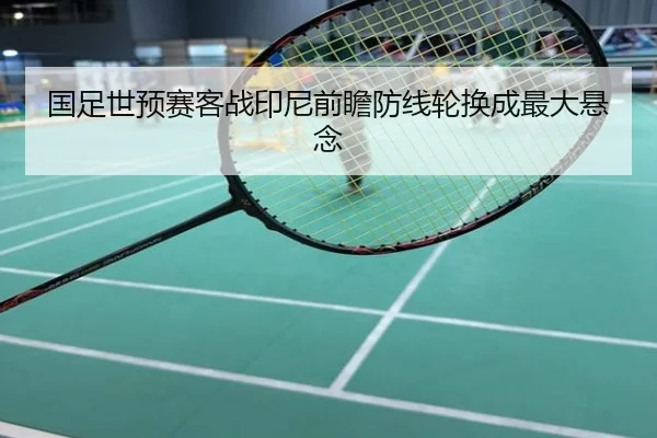 国足世预赛客战印尼前瞻防线轮换成最大悬念