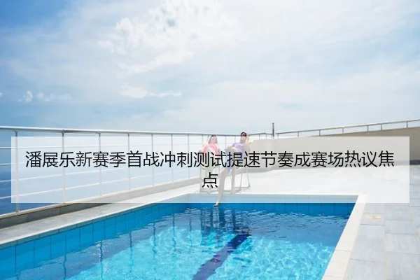 潘展乐新赛季首战冲刺测试提速节奏成赛场热议焦点