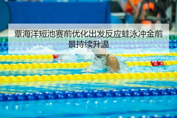 覃海洋短池赛前优化出发反应蛙泳冲金前景持续升温