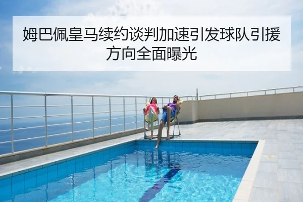 姆巴佩皇马续约谈判加速引发球队引援方向全面曝光