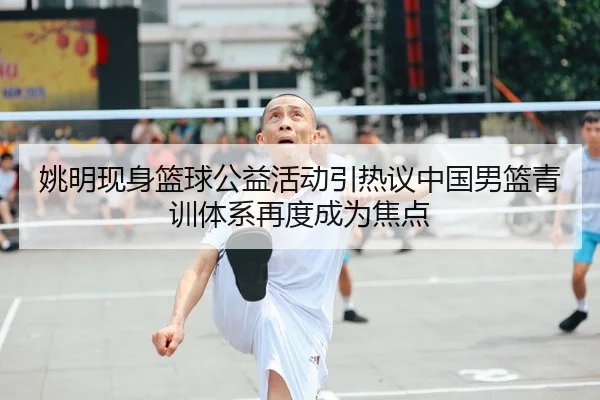 姚明现身篮球公益活动引热议中国男篮青训体系再度成为焦点